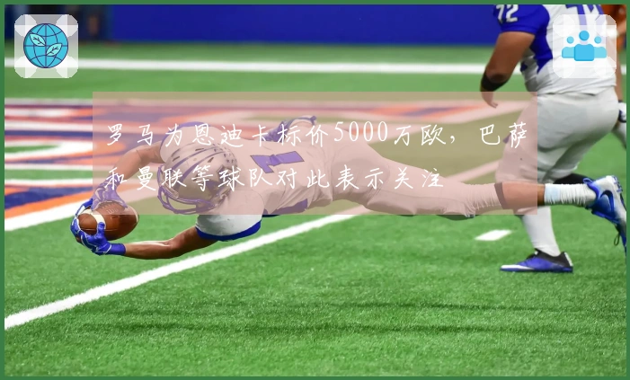 罗马为恩迪卡标价5000万欧，巴萨和曼联等球队对此表示关注