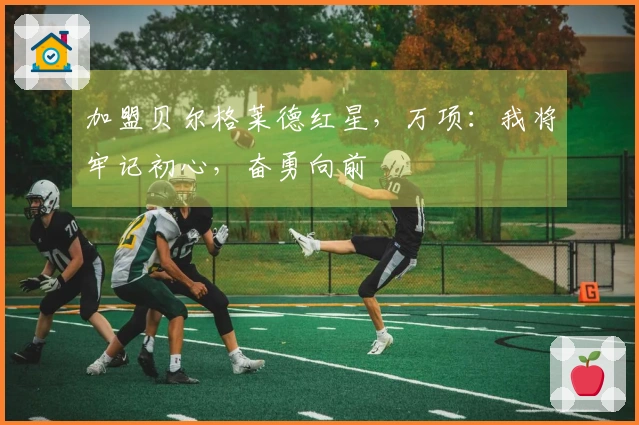 加盟贝尔格莱德红星，万项：我将牢记初心，奋勇向前