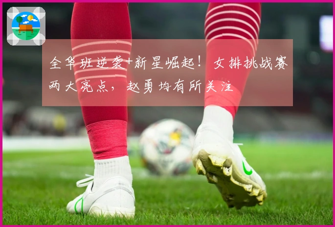 全华班逆袭+新星崛起！女排挑战赛两大亮点，赵勇均有所关注