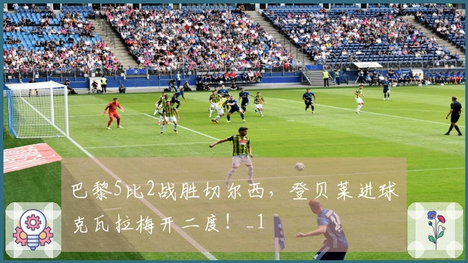 巴黎5比2战胜切尔西，登贝莱进球克瓦拉梅开二度！_1