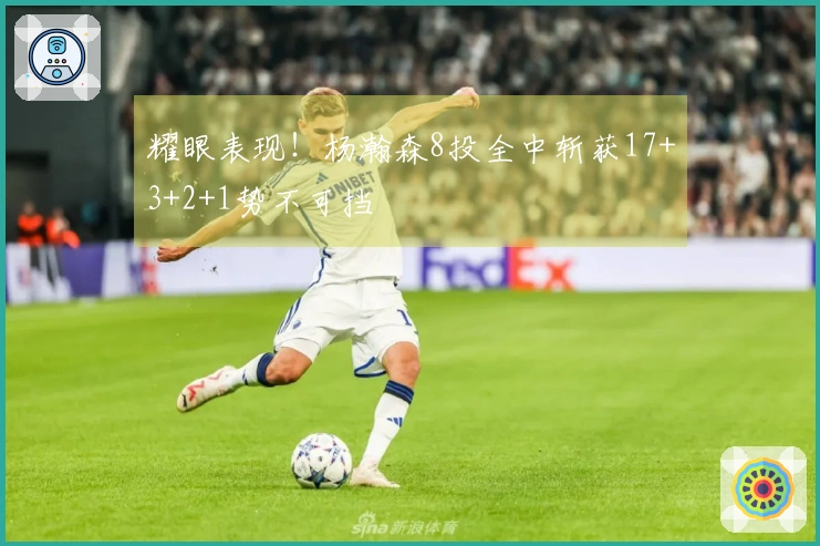 耀眼表现！杨瀚森8投全中斩获17+3+2+1势不可挡