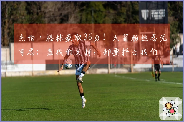 杰伦·格林豪取36分！火箭粉丝忍无可忍：靠我们支持，却要抨击我们