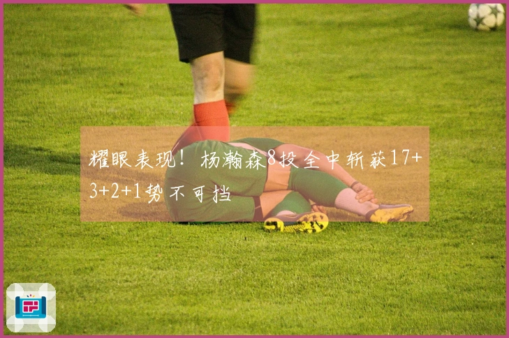 耀眼表现！杨瀚森8投全中斩获17+3+2+1势不可挡