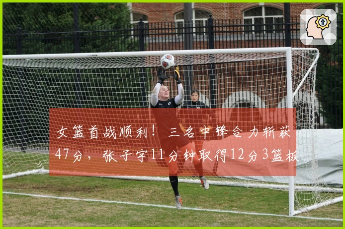 女篮首战顺利！三名中锋合力斩获47分，张子宇11分钟取得12分3篮板，优势明显