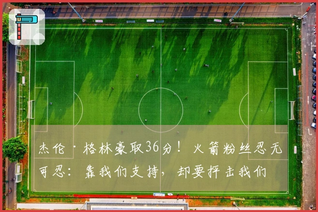 杰伦·格林豪取36分！火箭粉丝忍无可忍：靠我们支持，却要抨击我们