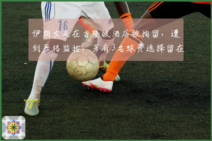 伊朗女足在吉隆坡酒店被拘留，遭到严格监控，另有3名球员选择留在当地