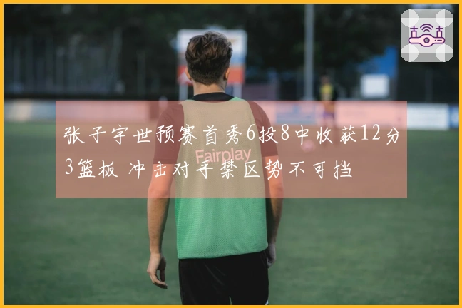 张子宇世预赛首秀6投8中收获12分3篮板 冲击对手禁区势不可挡