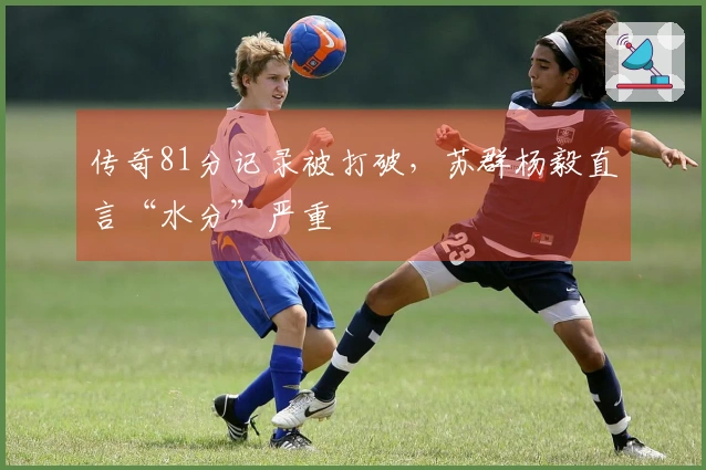传奇81分记录被打破，苏群杨毅直言“水分”严重