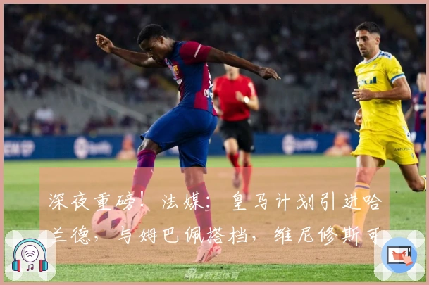 深夜重磅！法媒：皇马计划引进哈兰德，与姆巴佩搭档，维尼修斯可能转会