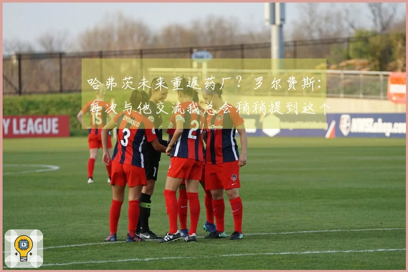 哈弗茨未来重返药厂？罗尔费斯：每次与他交流我总会稍稍提到这个话题