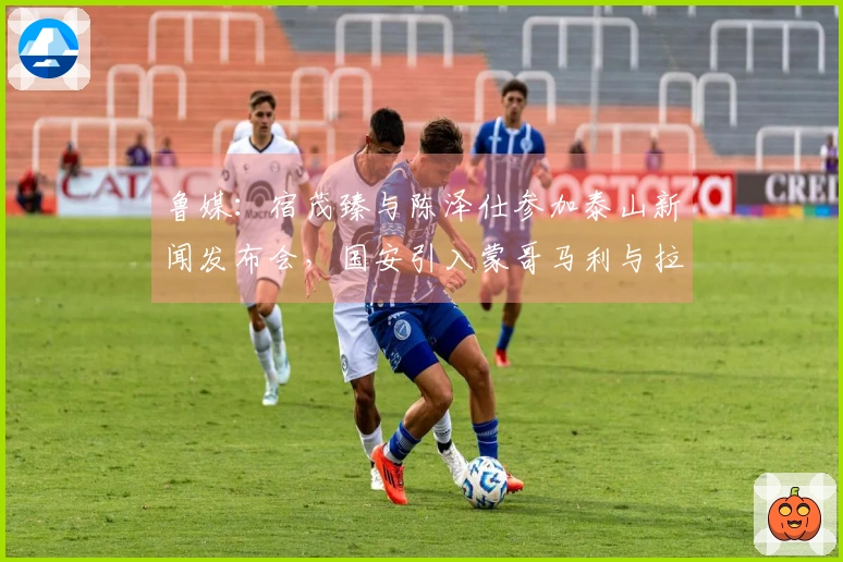鲁媒：宿茂臻与陈泽仕参加泰山新闻发布会，国安引入蒙哥马利与拉莫斯