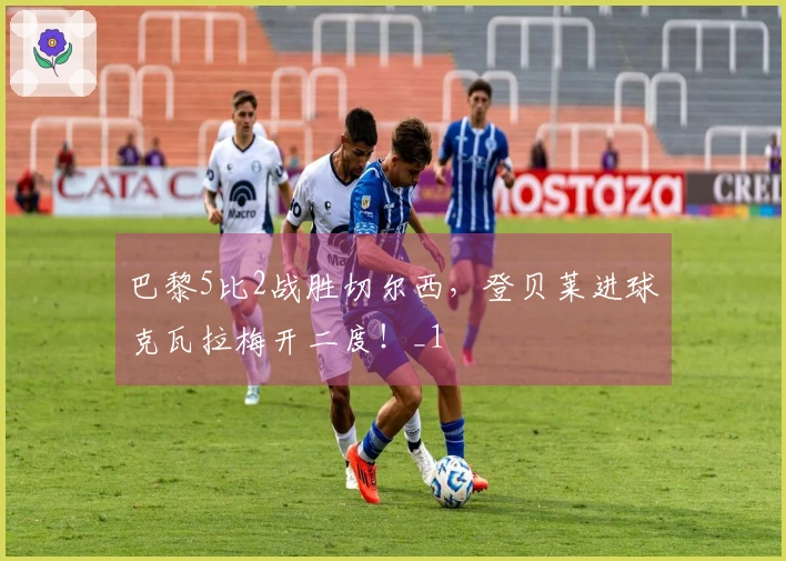 巴黎5比2战胜切尔西，登贝莱进球克瓦拉梅开二度！_1