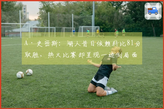 A·史密斯：湖人昔日依赖科比81分取胜，热火比赛却呈现一边倒局面