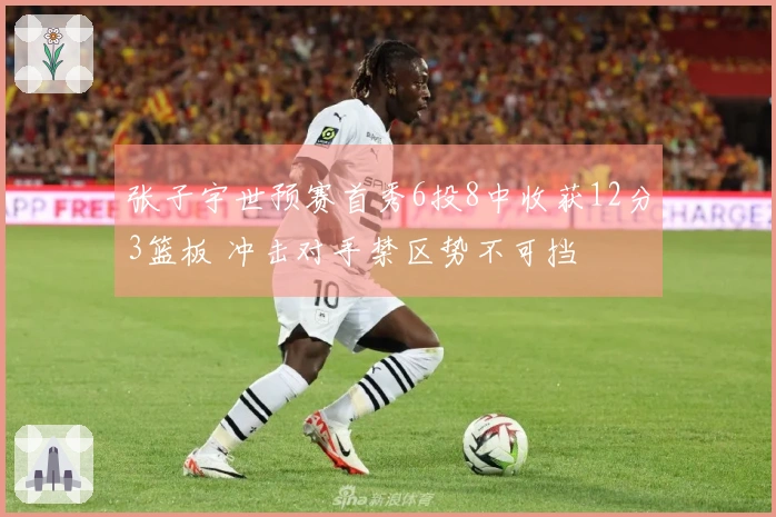 张子宇世预赛首秀6投8中收获12分3篮板 冲击对手禁区势不可挡