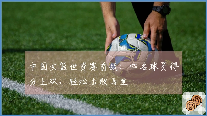 中国女篮世资赛首战：四名球员得分上双，轻松击败马里