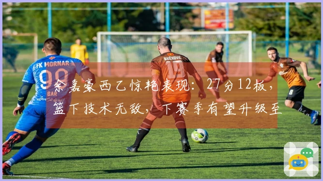 余嘉豪西乙惊艳表现：27分12板，篮下技术无敌，下赛季有望升级至西甲！