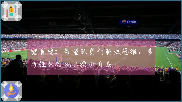 宫鲁鸣：希望队员们解放思维，多与强队对抗以提升自我