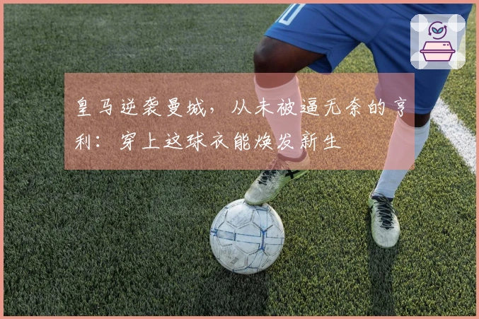 皇马逆袭曼城，从未被逼无奈的亨利：穿上这球衣能焕发新生