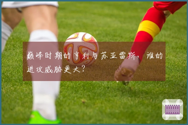 巅峰时期的亨利与苏亚雷斯，谁的进攻威胁更大？