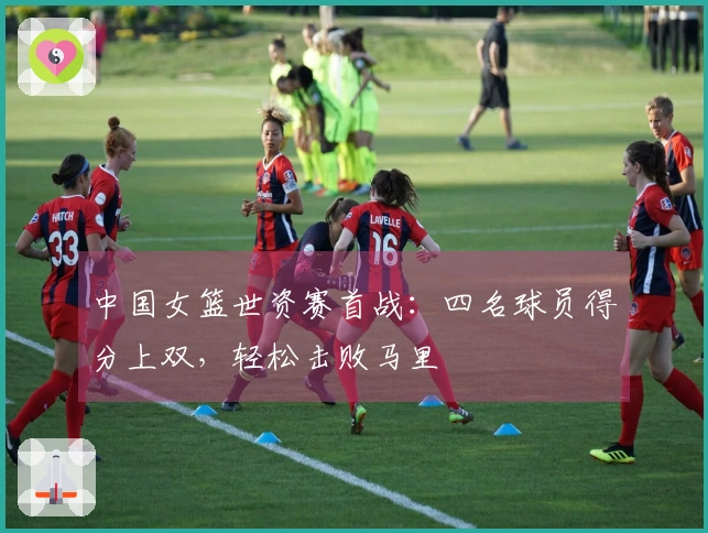 中国女篮世资赛首战：四名球员得分上双，轻松击败马里