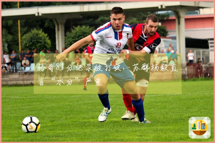 传奇81分记录被打破，苏群杨毅直言“水分”严重