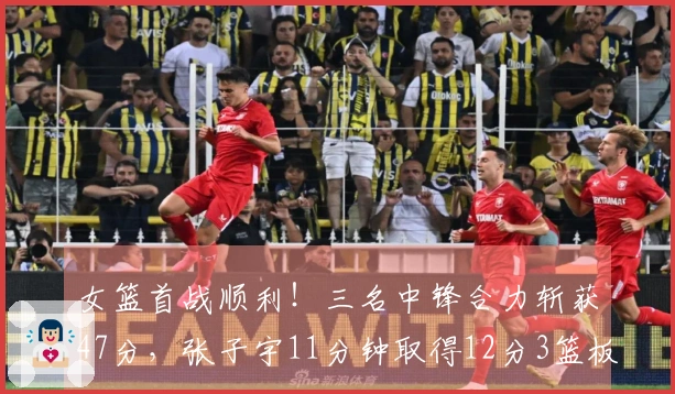 女篮首战顺利！三名中锋合力斩获47分，张子宇11分钟取得12分3篮板，优势明显