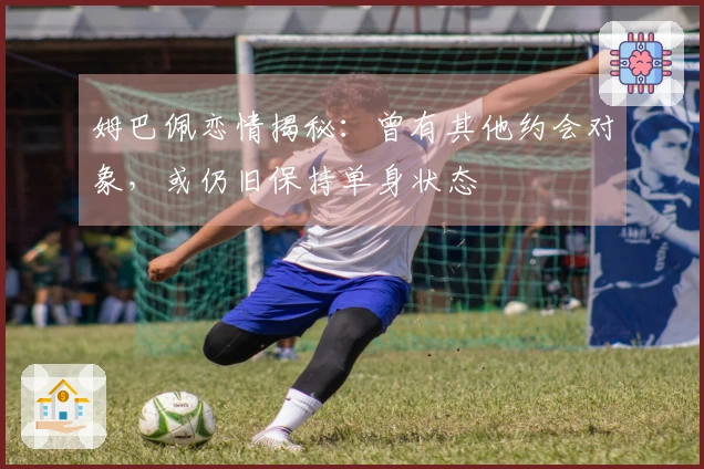 姆巴佩恋情揭秘：曾有其他约会对象，或仍旧保持单身状态